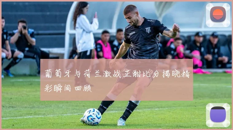 葡萄牙与荷兰激战正酣比分揭晓精彩瞬间回顾