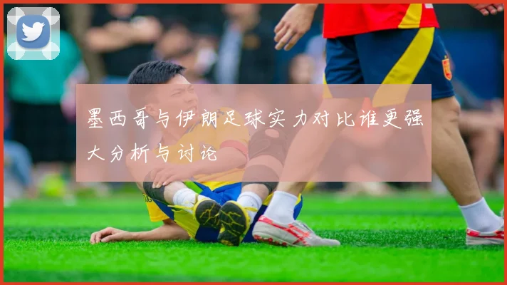 墨西哥与伊朗足球实力对比谁更强大分析与讨论