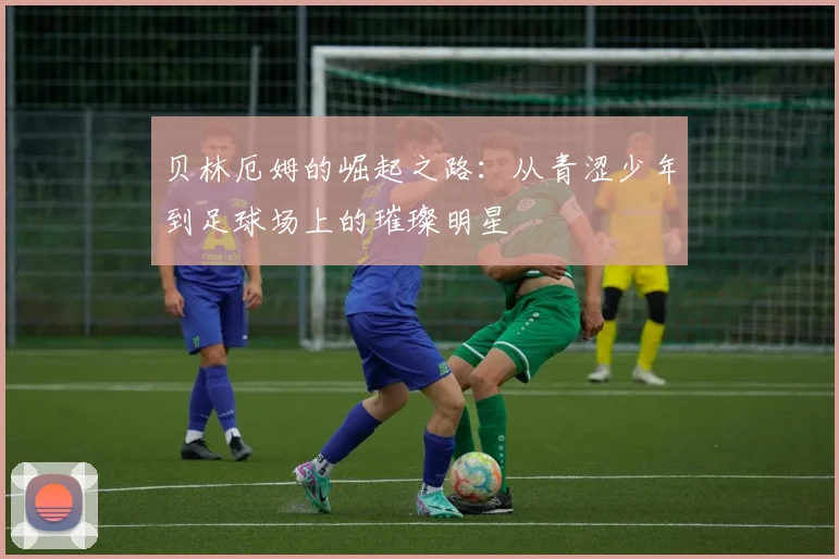 贝林厄姆的崛起之路：从青涩少年到足球场上的璀璨明星