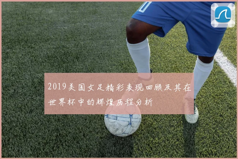 2019美国女足精彩表现回顾及其在世界杯中的辉煌历程分析