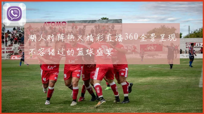 湖人对阵热火精彩直播360全景呈现不容错过的篮球盛宴