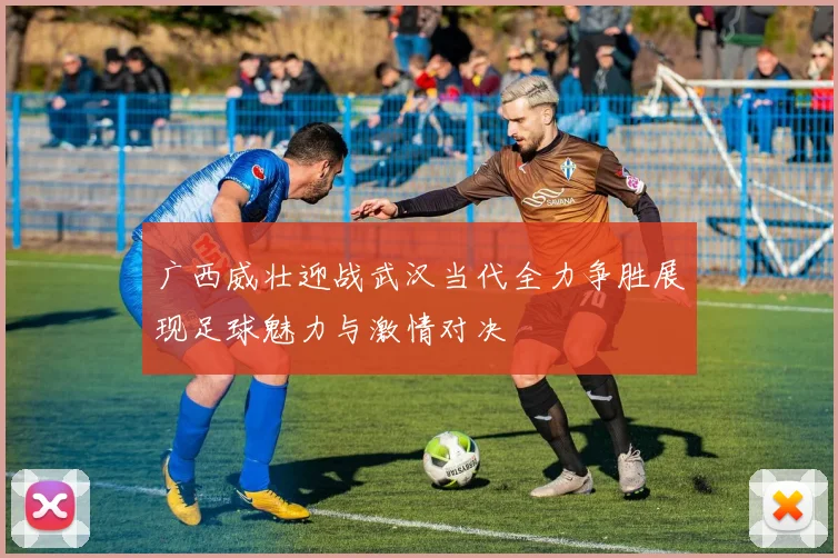 广西威壮迎战武汉当代全力争胜展现足球魅力与激情对决