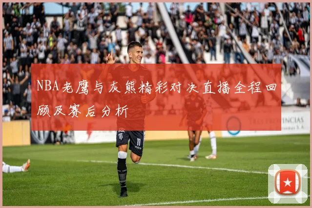 NBA老鹰与灰熊精彩对决直播全程回顾及赛后分析