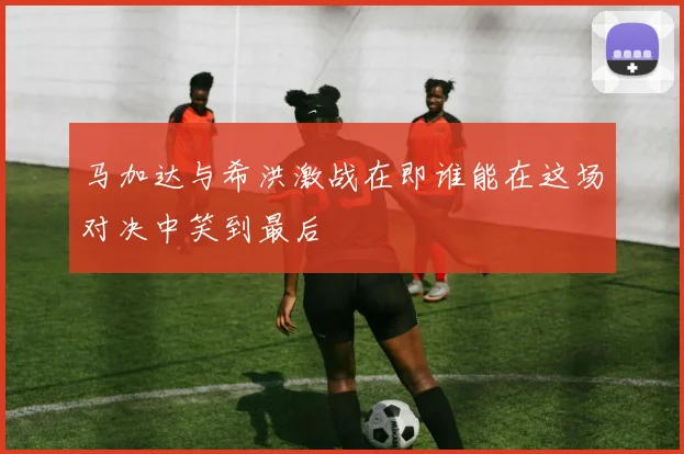 马加达与希洪激战在即谁能在这场对决中笑到最后