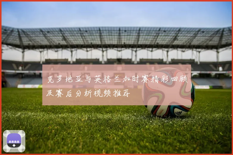 克罗地亚与英格兰加时赛精彩回顾及赛后分析视频推荐