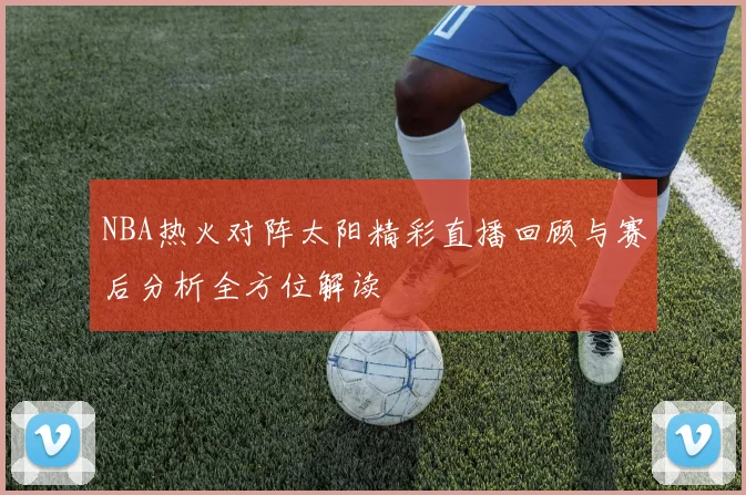 NBA热火对阵太阳精彩直播回顾与赛后分析全方位解读