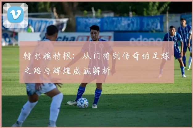 特尔施特根：从门将到传奇的足球之路与辉煌成就解析