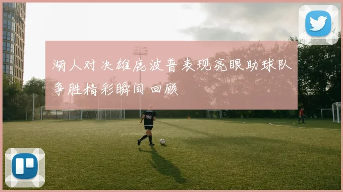 湖人对决雄鹿波普表现亮眼助球队争胜精彩瞬间回顾