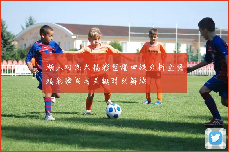 湖人对热火精彩重播回顾分析全场精彩瞬间与关键时刻解读