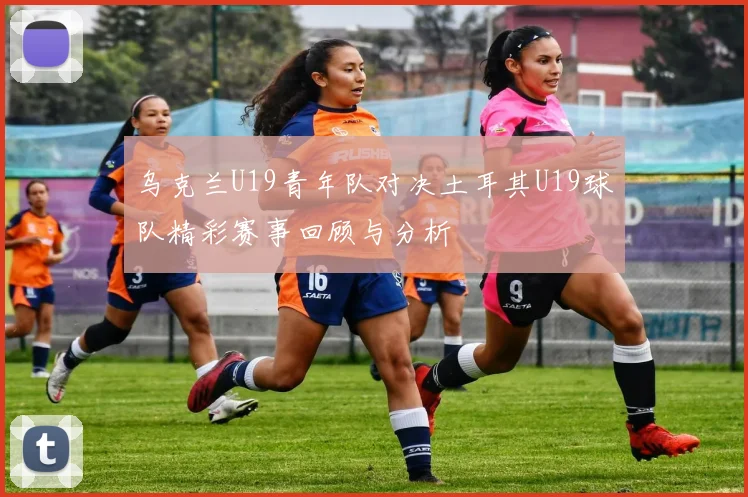乌克兰U19青年队对决土耳其U19球队精彩赛事回顾与分析