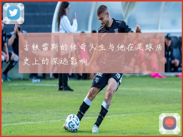 古铁雷斯的传奇人生与他在足球历史上的深远影响