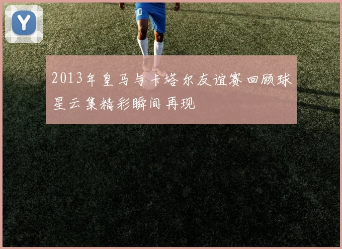 2013年皇马与卡塔尔友谊赛回顾球星云集精彩瞬间再现